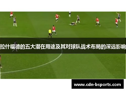 拉什福德的五大潜在用途及其对球队战术布局的深远影响