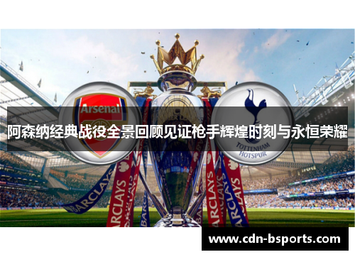 阿森纳经典战役全景回顾见证枪手辉煌时刻与永恒荣耀