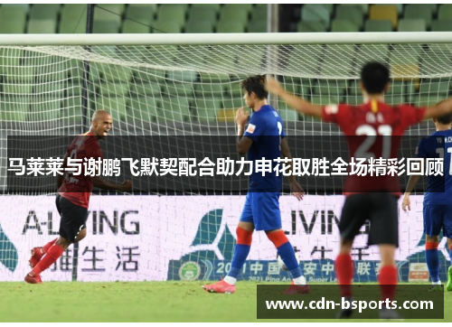 马莱莱与谢鹏飞默契配合助力申花取胜全场精彩回顾