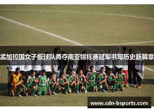 孟加拉国女子板球队勇夺南亚锦标赛冠军书写历史新篇章