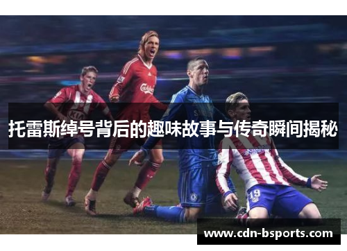 托雷斯绰号背后的趣味故事与传奇瞬间揭秘