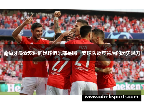 葡萄牙最受欢迎的足球俱乐部是哪一支球队及其背后的历史魅力