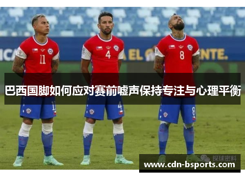 巴西国脚如何应对赛前嘘声保持专注与心理平衡 巴西国脚如何应对赛前嘘声保持专注与心理平衡