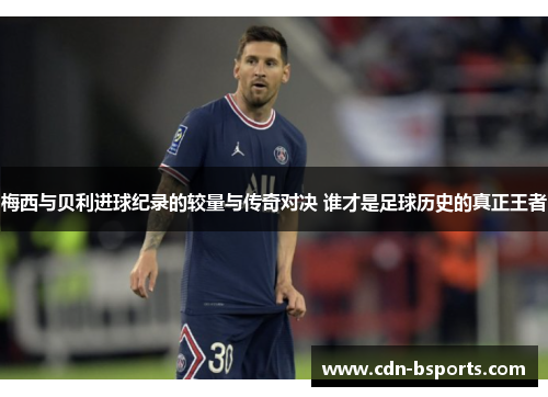 梅西与贝利进球纪录的较量与传奇对决 谁才是足球历史的真正王者