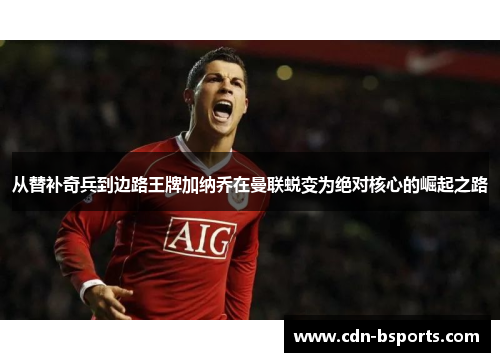 从替补奇兵到边路王牌加纳乔在曼联蜕变为绝对核心的崛起之路